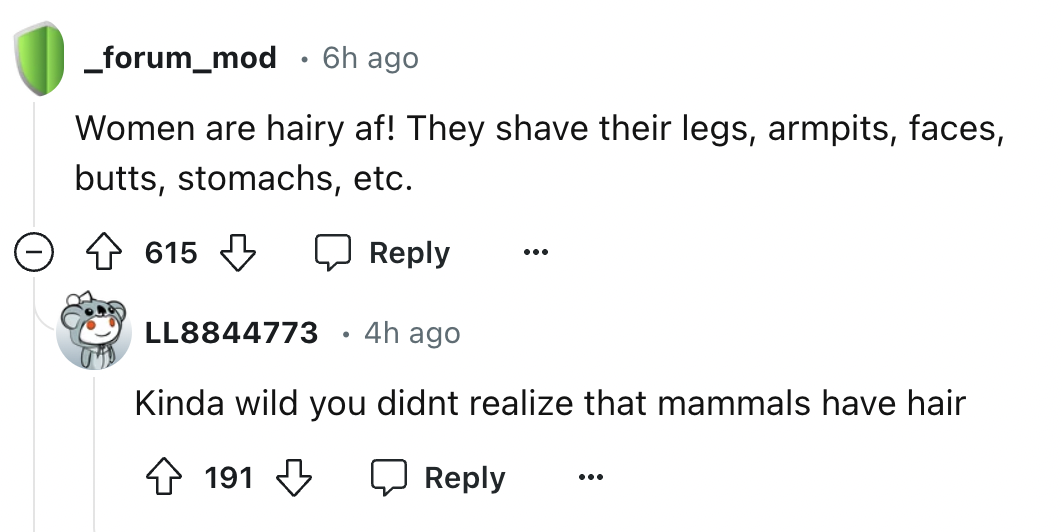 screenshot - _forum_mod 6h ago Women are hairy af! They shave their legs, armpits, faces, butts, stomachs, etc. 615 LL8844773 4h ago Kinda wild you didnt realize that mammals have hair 191